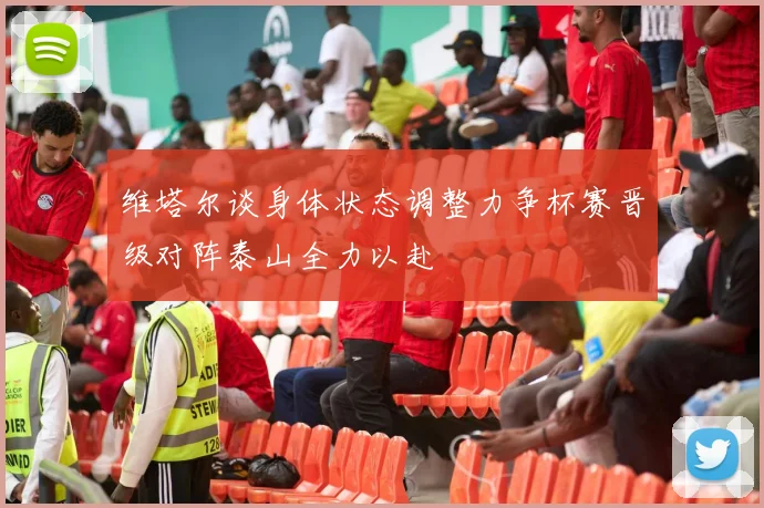 维塔尔谈身体状态调整力争杯赛晋级对阵泰山全力以赴