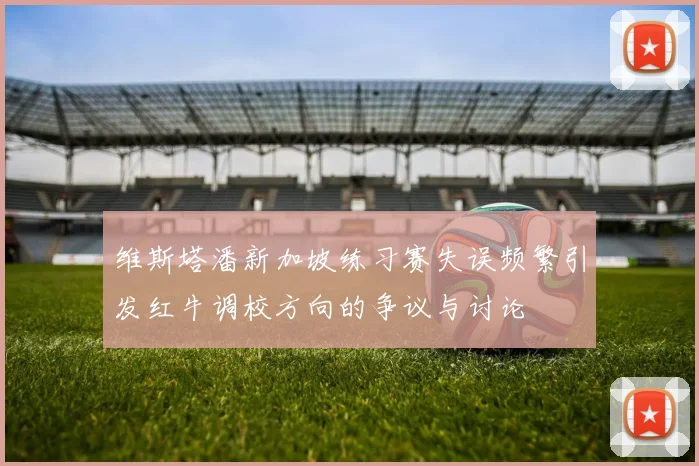 维斯塔潘新加坡练习赛失误频繁引发红牛调校方向的争议与讨论