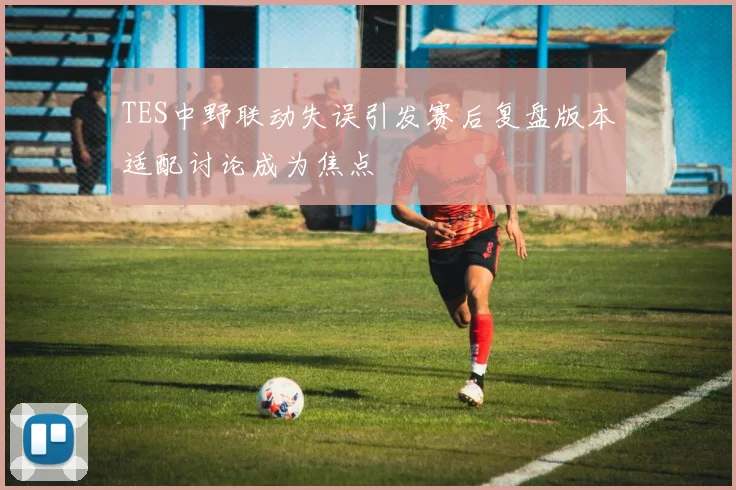 TES中野联动失误引发赛后复盘版本适配讨论成为焦点