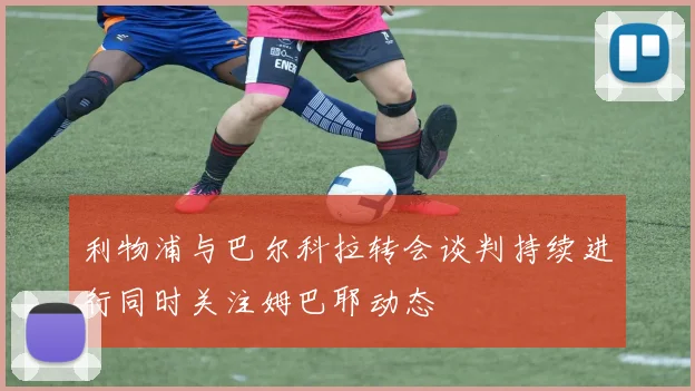 利物浦与巴尔科拉转会谈判持续进行同时关注姆巴耶动态